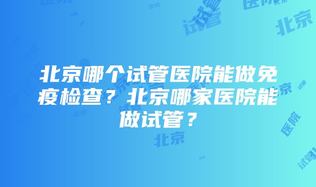 北京哪个试管医院能做免疫检查？北京哪家医院能做试管？