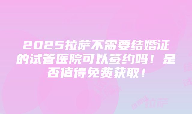 2025拉萨不需要结婚证的试管医院可以签约吗！是否值得免费获取！