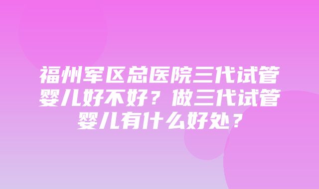 福州军区总医院三代试管婴儿好不好？做三代试管婴儿有什么好处？