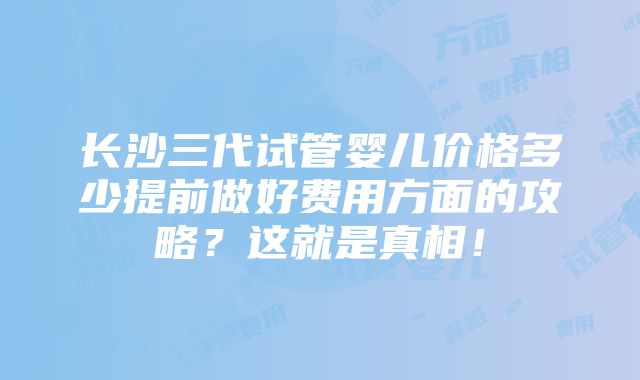 长沙三代试管婴儿价格多少提前做好费用方面的攻略？这就是真相！