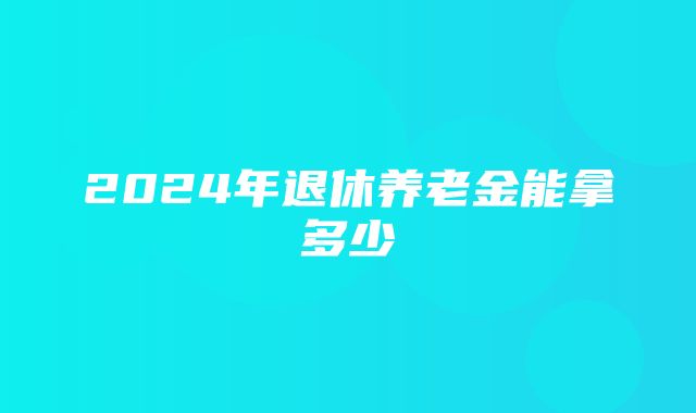 2024年退休养老金能拿多少