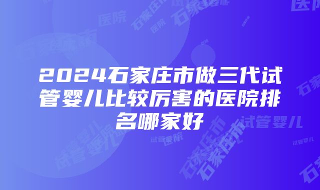 2024石家庄市做三代试管婴儿比较厉害的医院排名哪家好