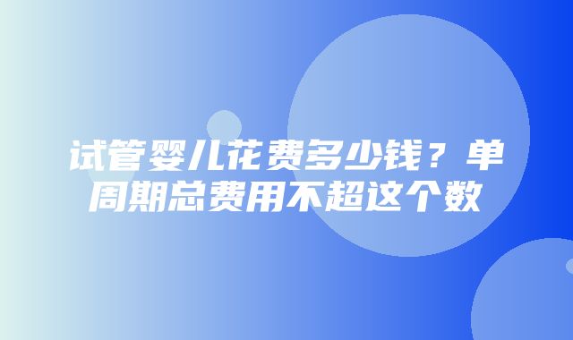 试管婴儿花费多少钱？单周期总费用不超这个数