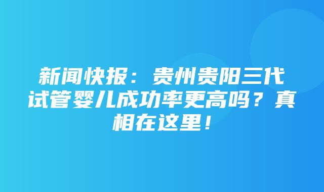 新闻快报：贵州贵阳三代试管婴儿成功率更高吗？真相在这里！