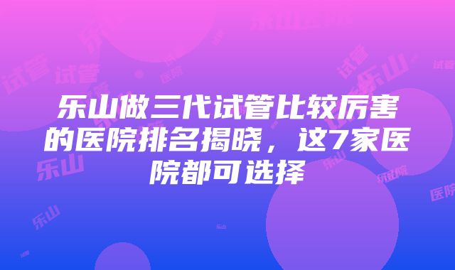 乐山做三代试管比较厉害的医院排名揭晓，这7家医院都可选择