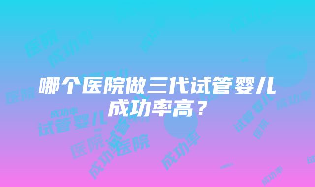 哪个医院做三代试管婴儿成功率高？