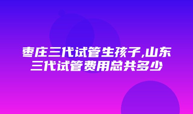 枣庄三代试管生孩子,山东三代试管费用总共多少