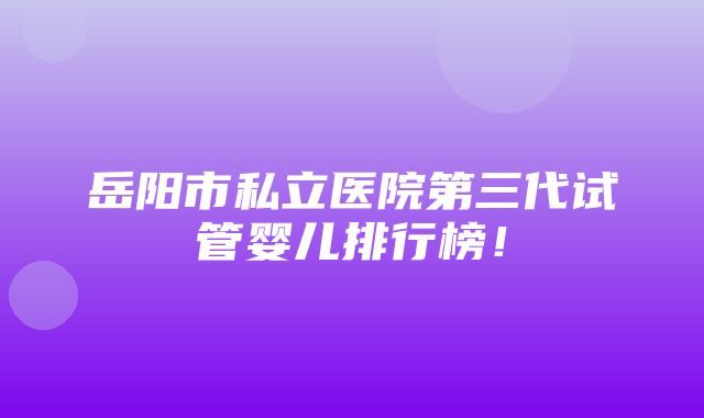 岳阳市私立医院第三代试管婴儿排行榜！