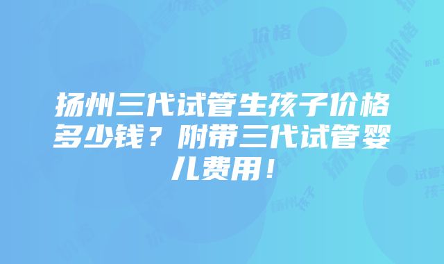 扬州三代试管生孩子价格多少钱？附带三代试管婴儿费用！