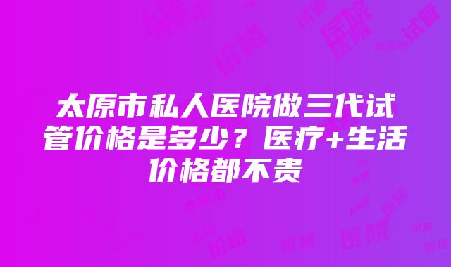 太原市私人医院做三代试管价格是多少？医疗+生活价格都不贵