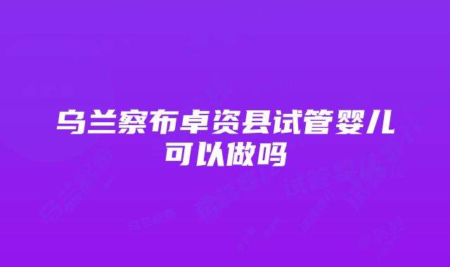 乌兰察布卓资县试管婴儿可以做吗