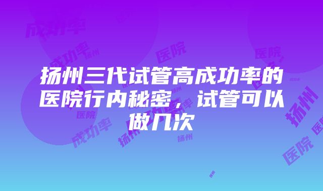 扬州三代试管高成功率的医院行内秘密，试管可以做几次