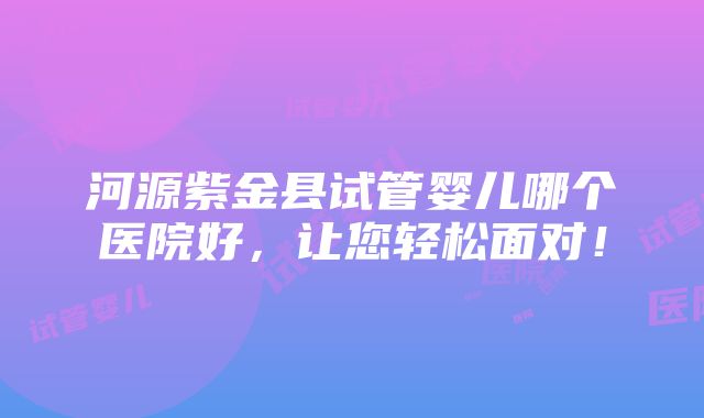 河源紫金县试管婴儿哪个医院好，让您轻松面对！