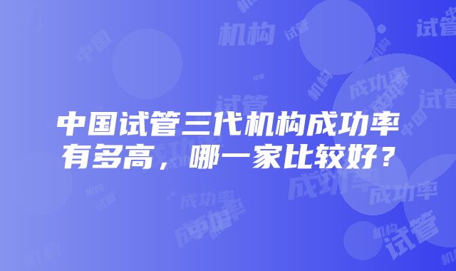 中国试管三代机构成功率有多高，哪一家比较好？