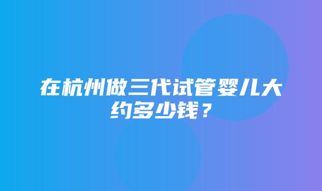 在杭州做三代试管婴儿大约多少钱？