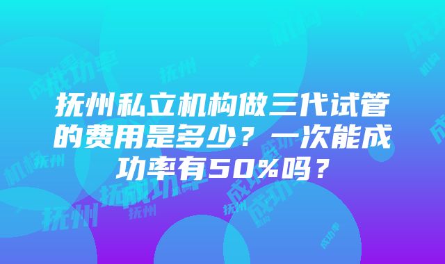 抚州私立机构做三代试管的费用是多少？一次能成功率有50%吗？