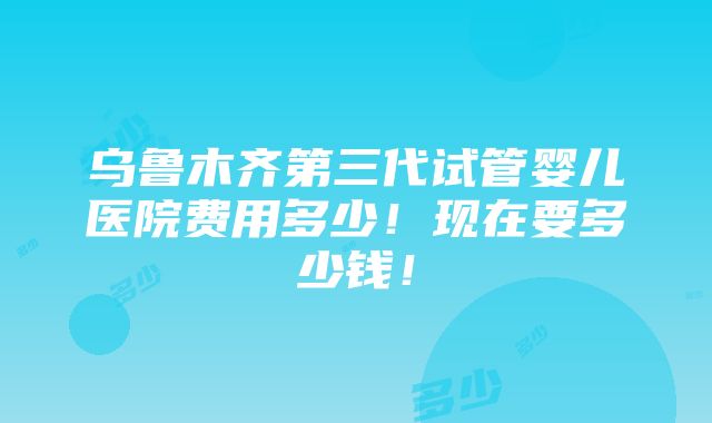 乌鲁木齐第三代试管婴儿医院费用多少！现在要多少钱！