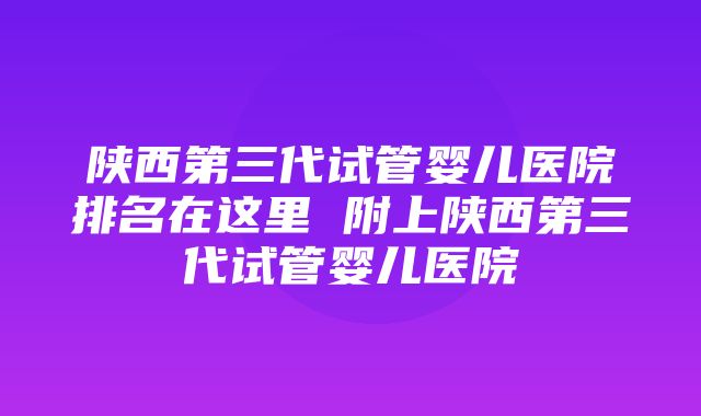 陕西第三代试管婴儿医院排名在这里 附上陕西第三代试管婴儿医院