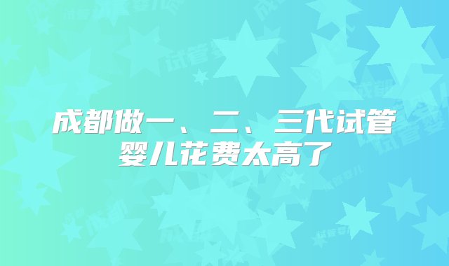 成都做一、二、三代试管婴儿花费太高了