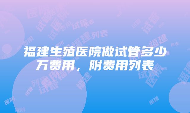 福建生殖医院做试管多少万费用，附费用列表