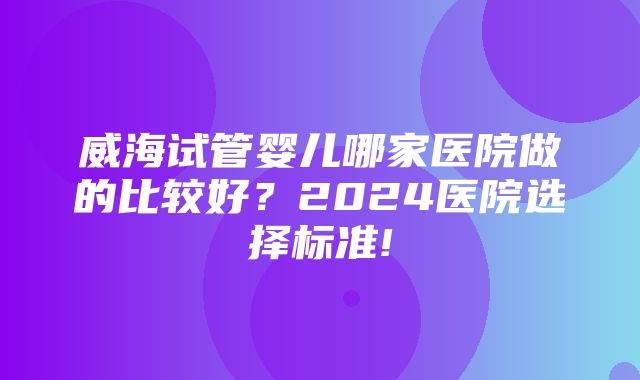 威海试管婴儿哪家医院做的比较好？2024医院选择标准!