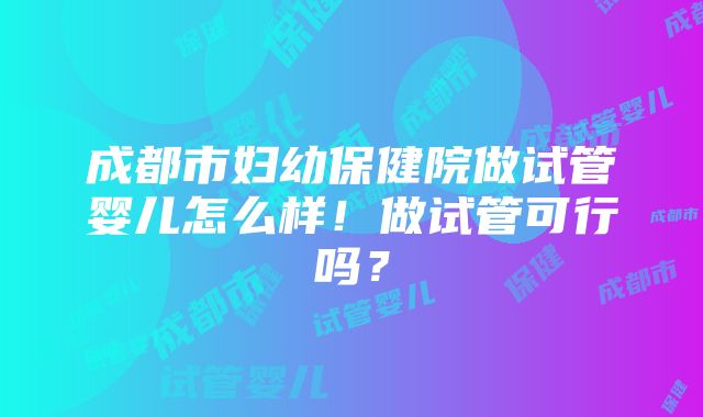 成都市妇幼保健院做试管婴儿怎么样！做试管可行吗？