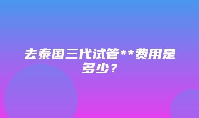 去泰国三代试管**费用是多少？