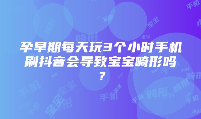 孕早期每天玩3个小时手机刷抖音会导致宝宝畸形吗？