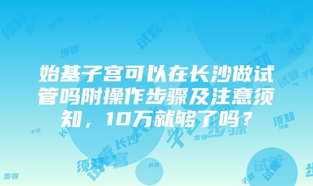 始基子宫可以在长沙做试管吗附操作步骤及注意须知，10万就够了吗？