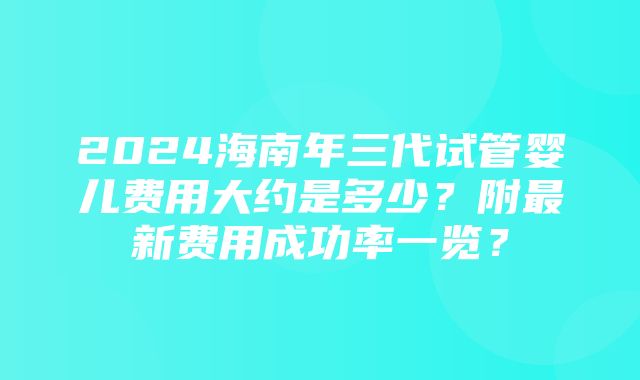 2024海南年三代试管婴儿费用大约是多少？附最新费用成功率一览？