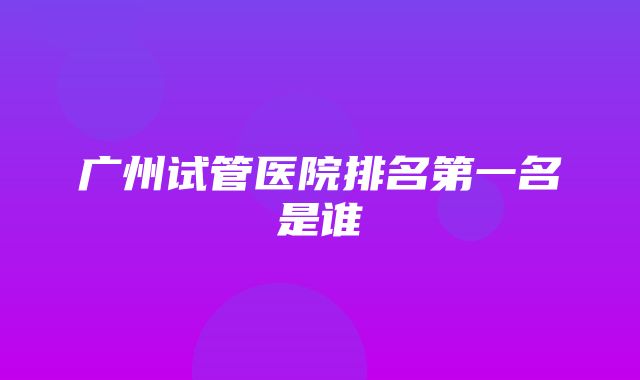 广州试管医院排名第一名是谁