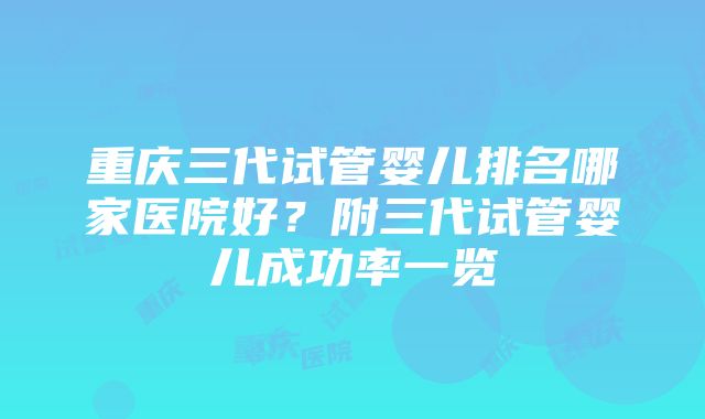 重庆三代试管婴儿排名哪家医院好？附三代试管婴儿成功率一览