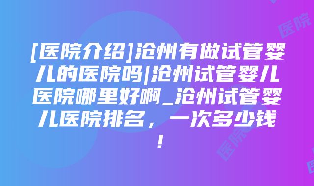 [医院介绍]沧州有做试管婴儿的医院吗|沧州试管婴儿医院哪里好啊_沧州试管婴儿医院排名，一次多少钱！