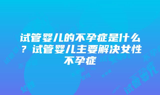 试管婴儿的不孕症是什么？试管婴儿主要解决女性不孕症