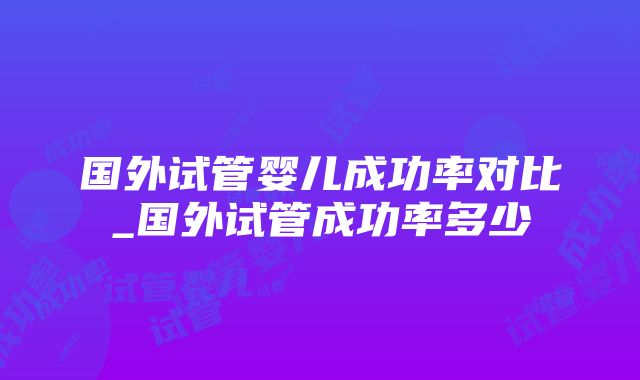 国外试管婴儿成功率对比_国外试管成功率多少