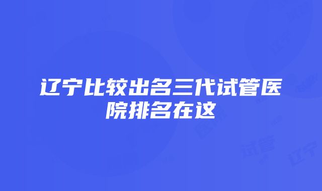 辽宁比较出名三代试管医院排名在这