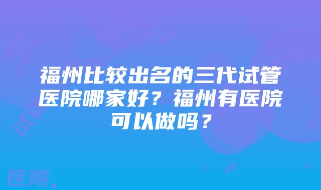 福州比较出名的三代试管医院哪家好？福州有医院可以做吗？