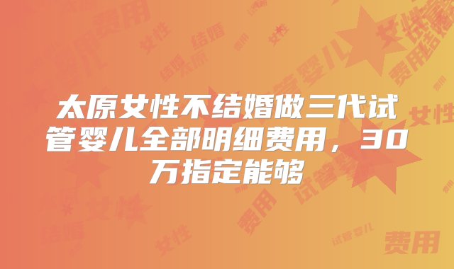 太原女性不结婚做三代试管婴儿全部明细费用，30万指定能够