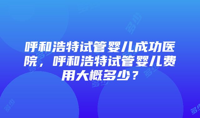 呼和浩特试管婴儿成功医院，呼和浩特试管婴儿费用大概多少？