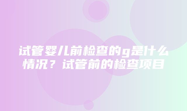 试管婴儿前检查的g是什么情况？试管前的检查项目