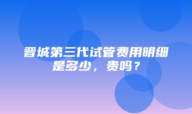 晋城第三代试管费用明细是多少，贵吗？