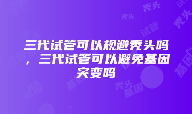 三代试管可以规避秃头吗，三代试管可以避免基因突变吗