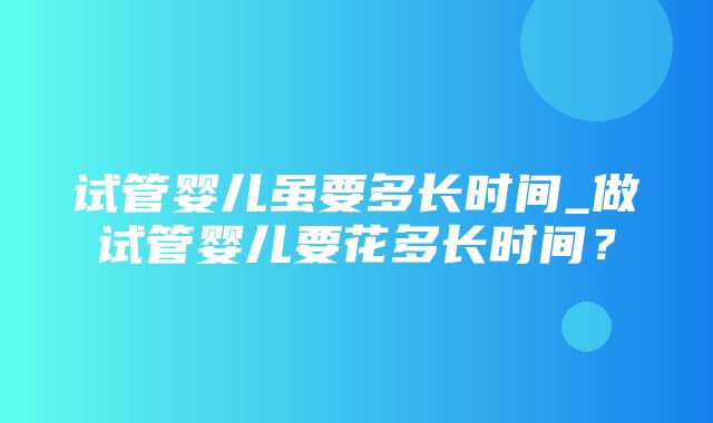 试管婴儿虽要多长时间_做试管婴儿要花多长时间？