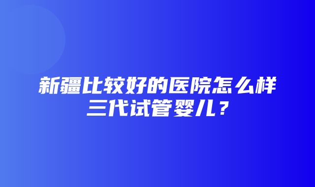 新疆比较好的医院怎么样三代试管婴儿？