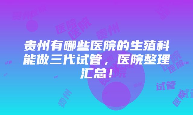 贵州有哪些医院的生殖科能做三代试管，医院整理汇总！