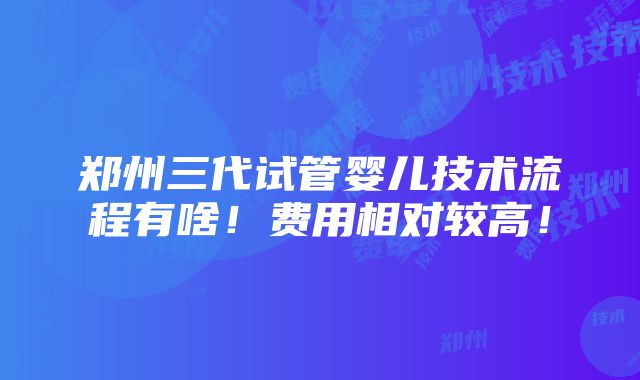 郑州三代试管婴儿技术流程有啥！费用相对较高！