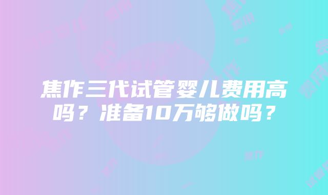 焦作三代试管婴儿费用高吗？准备10万够做吗？