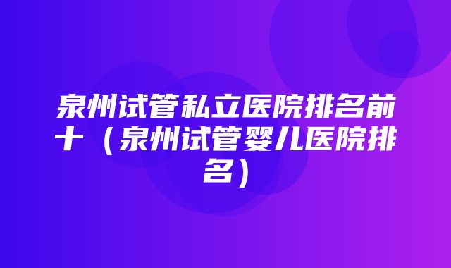 泉州试管私立医院排名前十（泉州试管婴儿医院排名）