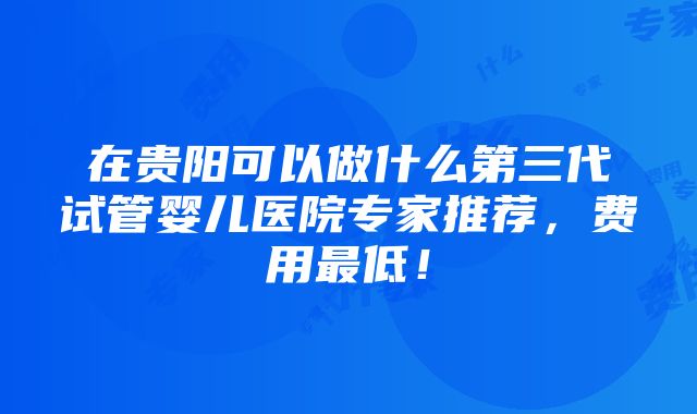 在贵阳可以做什么第三代试管婴儿医院专家推荐，费用最低！