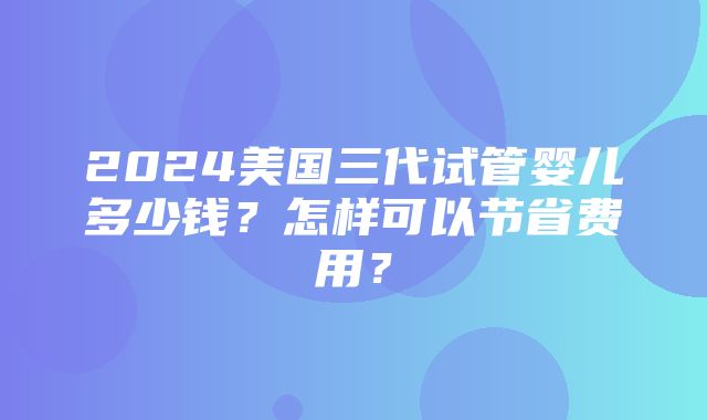 2024美国三代试管婴儿多少钱？怎样可以节省费用？